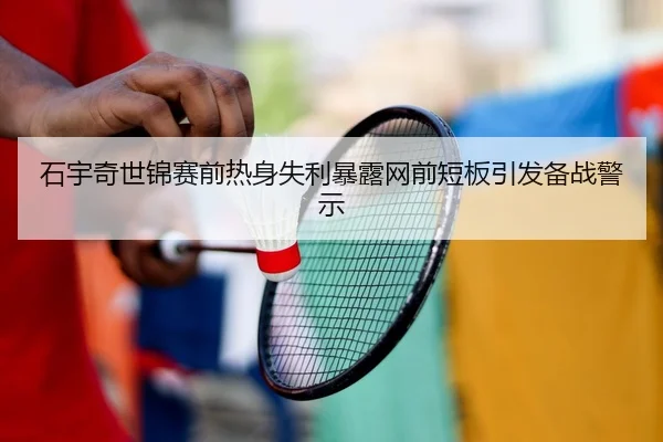 石宇奇世锦赛前热身失利暴露网前短板引发备战警示