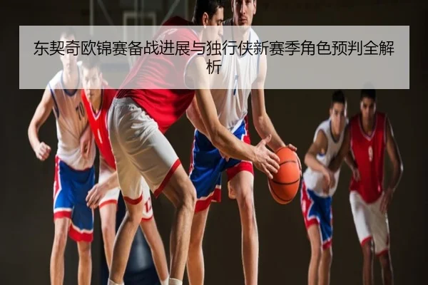 东契奇欧锦赛备战进展与独行侠新赛季角色预判全解析